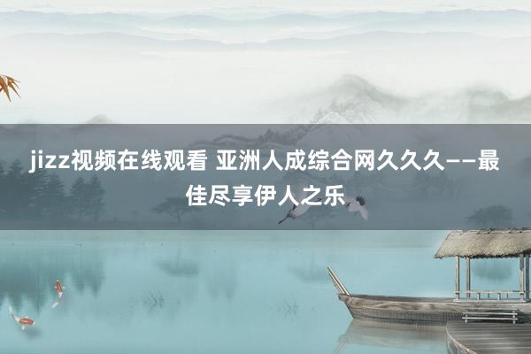 jizz视频在线观看 亚洲人成综合网久久久——最佳尽享伊人之乐