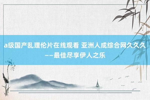 a级国产乱理伦片在线观看 亚洲人成综合网久久久——最佳尽享伊人之乐
