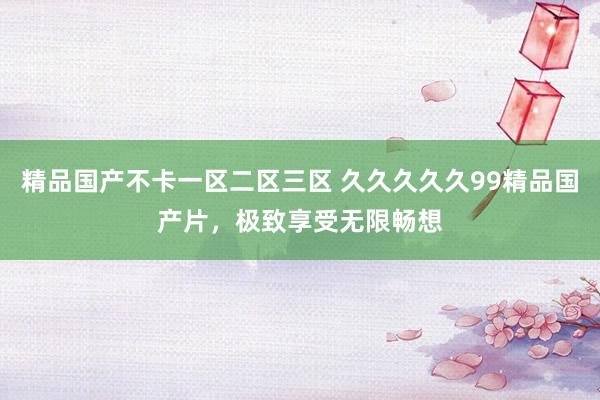 精品国产不卡一区二区三区 久久久久久99精品国产片，极致享受无限畅想