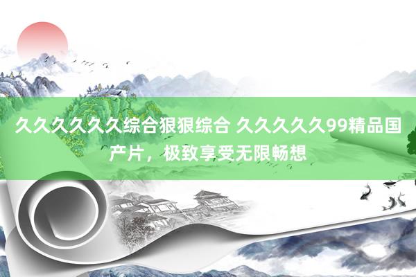久久久久久久综合狠狠综合 久久久久久99精品国产片，极致享受无限畅想
