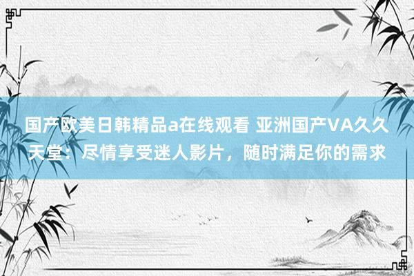 国产欧美日韩精品a在线观看 亚洲国产VA久久天堂：尽情享受迷人影片，随时满足你的需求