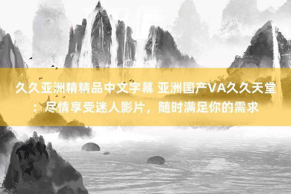 久久亚洲精精品中文字幕 亚洲国产VA久久天堂：尽情享受迷人影片，随时满足你的需求