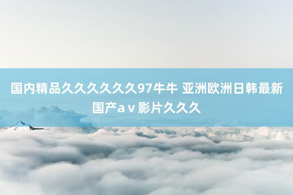 国内精品久久久久久久97牛牛 亚洲欧洲日韩最新国产aⅴ影片久久久