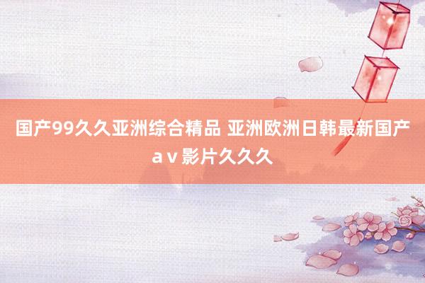 国产99久久亚洲综合精品 亚洲欧洲日韩最新国产aⅴ影片久久久
