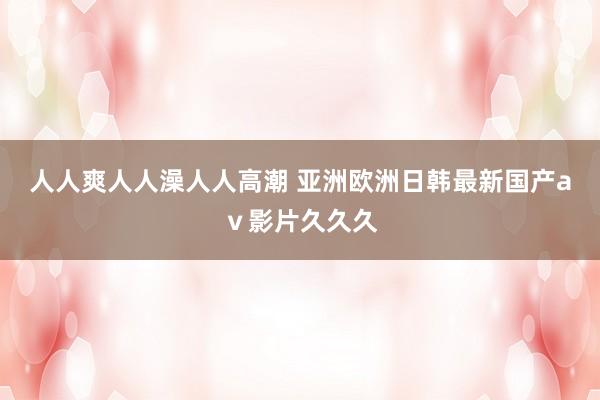 人人爽人人澡人人高潮 亚洲欧洲日韩最新国产aⅴ影片久久久