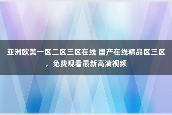 亚洲欧美一区二区三区在线 国产在线精品区三区，免费观看最新高清视频