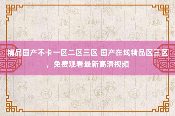 精品国产不卡一区二区三区 国产在线精品区三区，免费观看最新高清视频