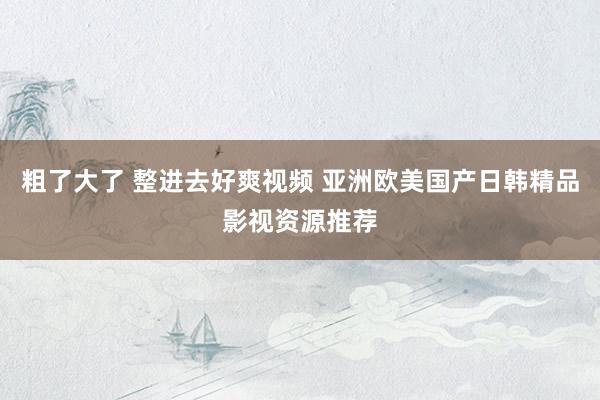 粗了大了 整进去好爽视频 亚洲欧美国产日韩精品影视资源推荐