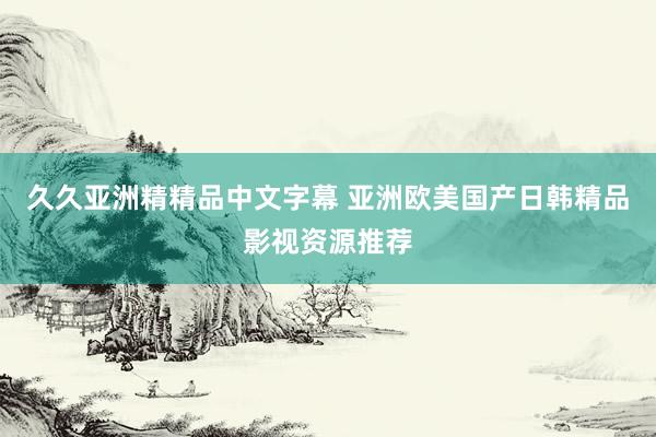 久久亚洲精精品中文字幕 亚洲欧美国产日韩精品影视资源推荐