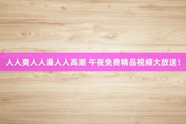 人人爽人人澡人人高潮 午夜免费精品视频大放送！