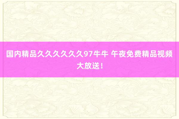国内精品久久久久久久97牛牛 午夜免费精品视频大放送！