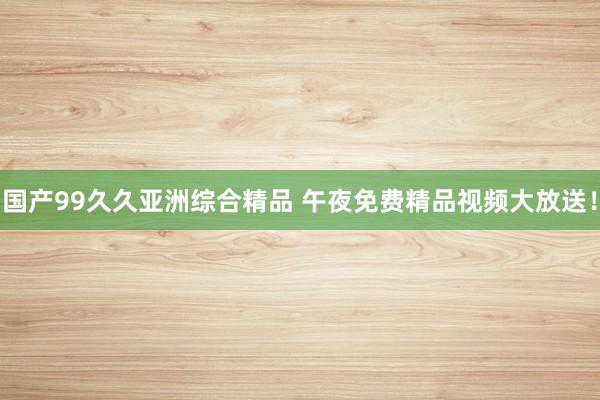 国产99久久亚洲综合精品 午夜免费精品视频大放送！