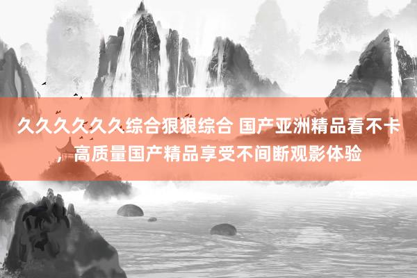 久久久久久久综合狠狠综合 国产亚洲精品看不卡，高质量国产精品享受不间断观影体验