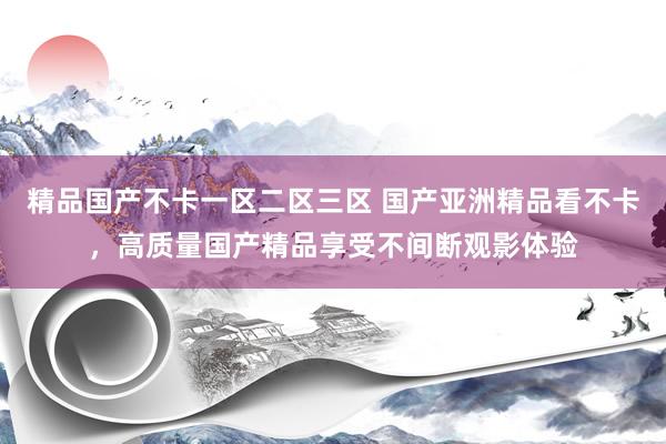 精品国产不卡一区二区三区 国产亚洲精品看不卡，高质量国产精品享受不间断观影体验