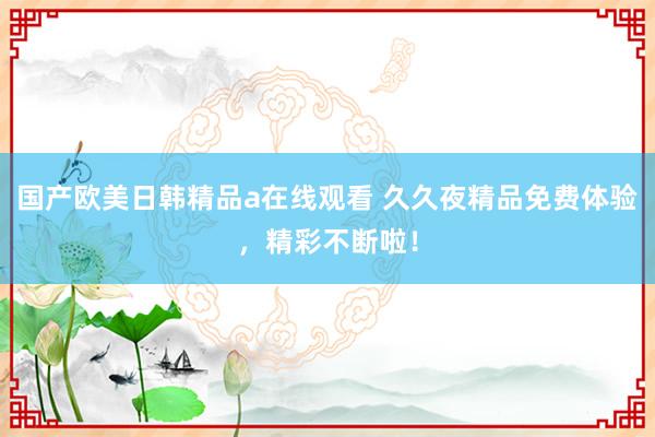 国产欧美日韩精品a在线观看 久久夜精品免费体验，精彩不断啦！