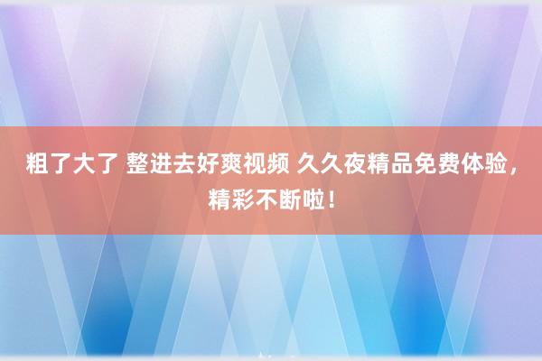粗了大了 整进去好爽视频 久久夜精品免费体验，精彩不断啦！