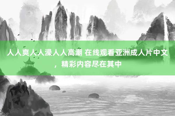 人人爽人人澡人人高潮 在线观看亚洲成人片中文，精彩内容尽在其中