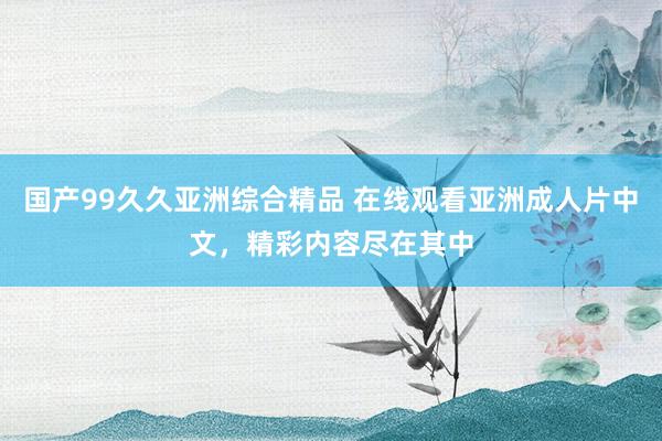 国产99久久亚洲综合精品 在线观看亚洲成人片中文，精彩内容尽在其中