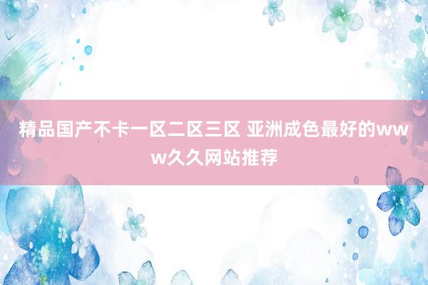 精品国产不卡一区二区三区 亚洲成色最好的www久久网站推荐