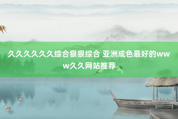 久久久久久久综合狠狠综合 亚洲成色最好的www久久网站推荐
