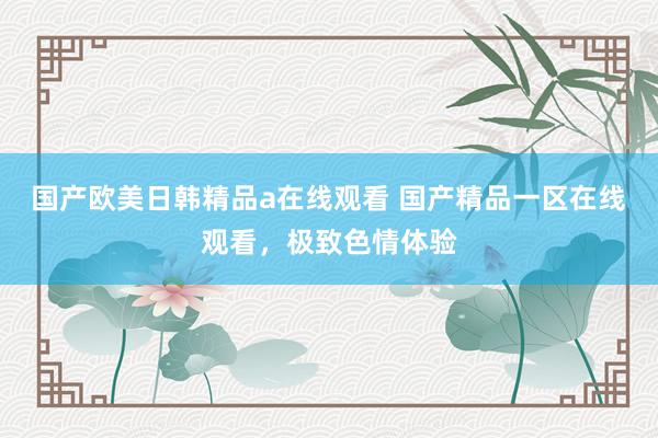 国产欧美日韩精品a在线观看 国产精品一区在线观看，极致色情体验