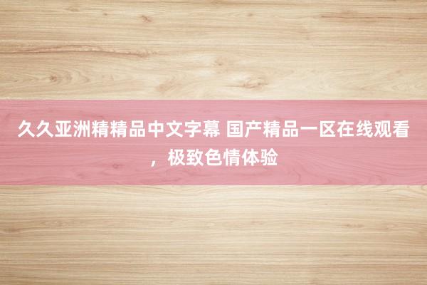 久久亚洲精精品中文字幕 国产精品一区在线观看，极致色情体验