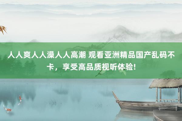 人人爽人人澡人人高潮 观看亚洲精品国产乱码不卡，享受高品质视听体验!