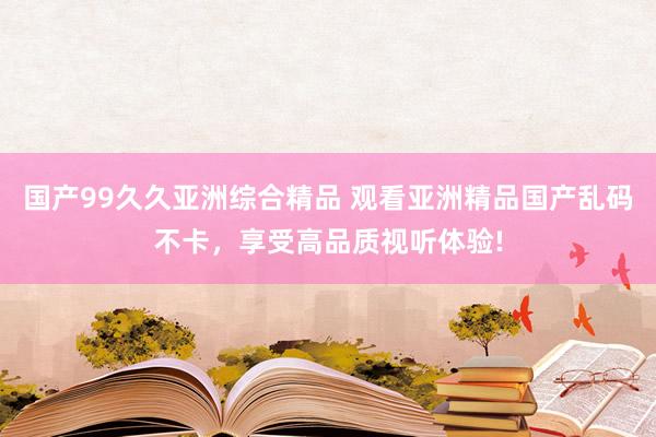 国产99久久亚洲综合精品 观看亚洲精品国产乱码不卡，享受高品质视听体验!