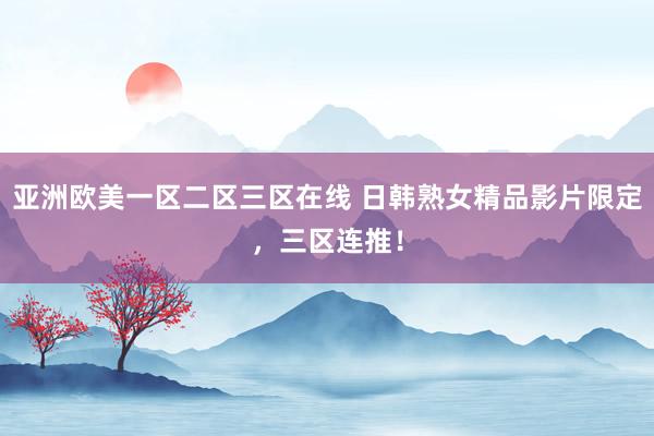 亚洲欧美一区二区三区在线 日韩熟女精品影片限定，三区连推！
