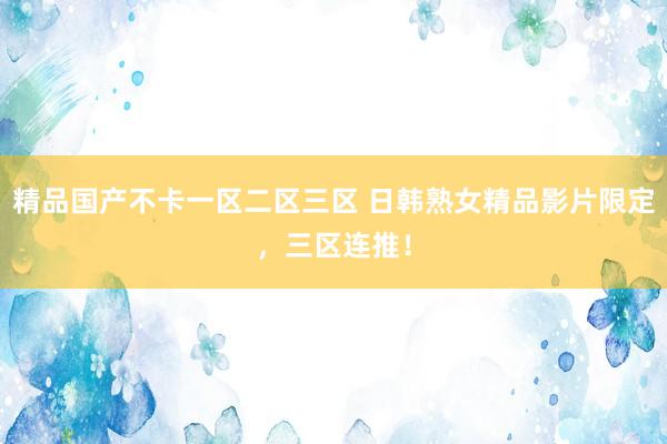 精品国产不卡一区二区三区 日韩熟女精品影片限定，三区连推！