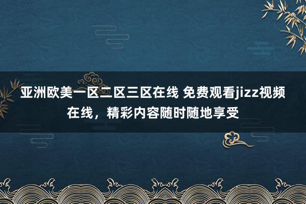 亚洲欧美一区二区三区在线 免费观看jizz视频在线，精彩内容随时随地享受