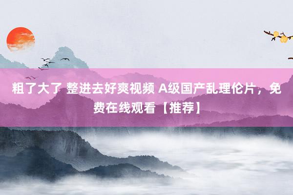 粗了大了 整进去好爽视频 A级国产乱理伦片，免费在线观看【推荐】