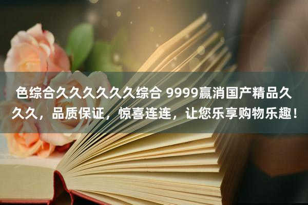 色综合久久久久久久综合 9999赢消国产精品久久久，品质保证，惊喜连连，让您乐享购物乐趣！