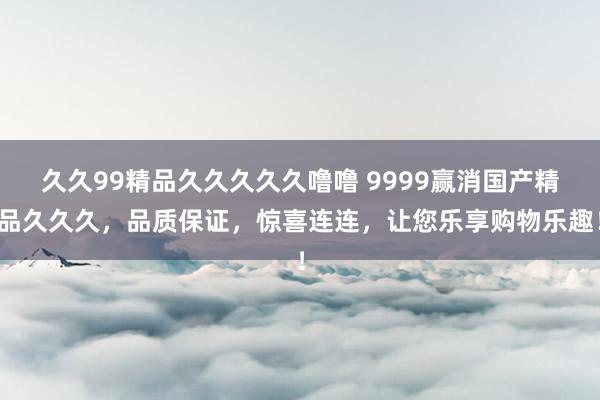 久久99精品久久久久久噜噜 9999赢消国产精品久久久，品质保证，惊喜连连，让您乐享购物乐趣！
