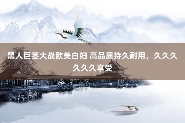 黑人巨茎大战欧美白妇 高品质持久耐用，久久久久久久享受