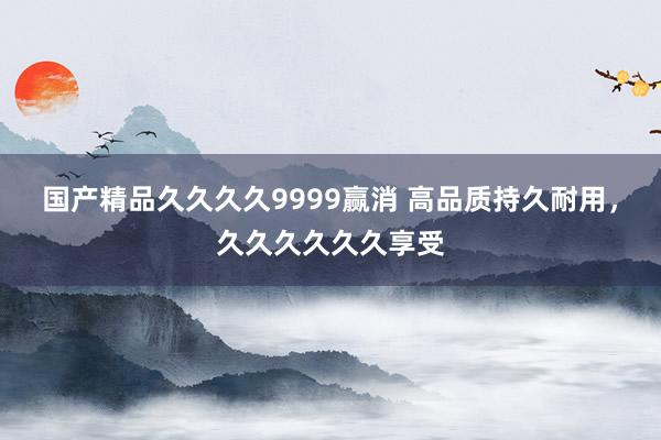 国产精品久久久久9999赢消 高品质持久耐用，久久久久久久享受