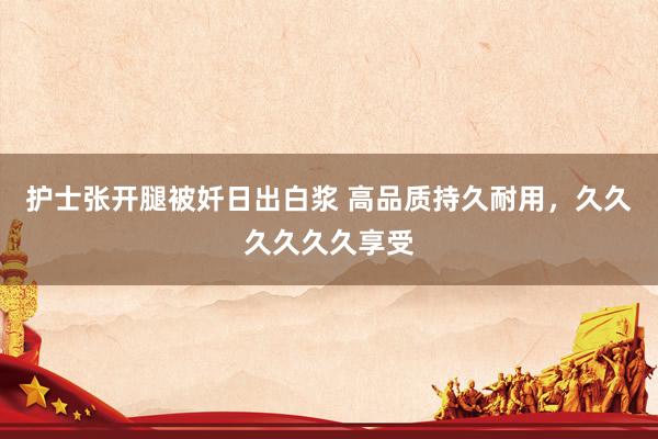 护士张开腿被奷日出白浆 高品质持久耐用，久久久久久久享受