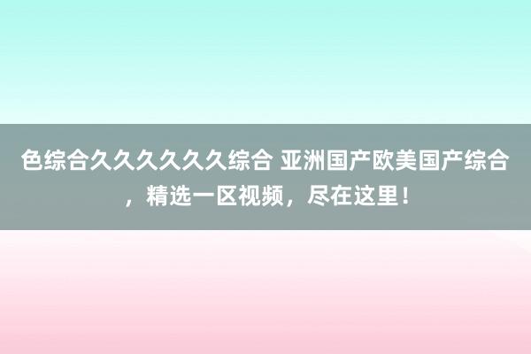 色综合久久久久久久综合 亚洲国产欧美国产综合，精选一区视频，尽在这里！