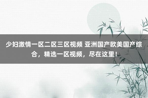 少妇激情一区二区三区视频 亚洲国产欧美国产综合，精选一区视频，尽在这里！