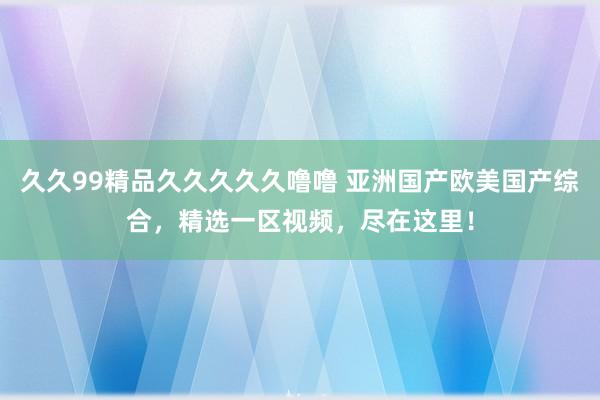 久久99精品久久久久久噜噜 亚洲国产欧美国产综合，精选一区视频，尽在这里！