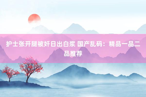 护士张开腿被奷日出白浆 国产乱码：精品一品二品推荐