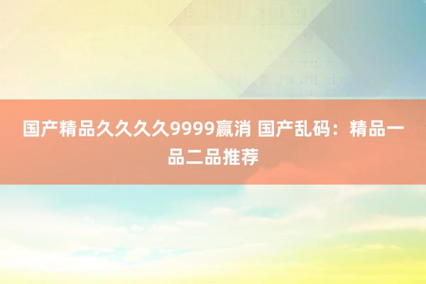 国产精品久久久久9999赢消 国产乱码：精品一品二品推荐